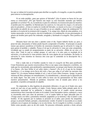 los que se rodean de la justicia propia para derribar su orgullo; el evangelio, es para los perdidos
para remover su desesperación.
Si no estás perdido, ¿para que quieres al Salvador? ¿Iría el pastor en busca de los que
nunca se extraviaron? ¿Por qué barrería una mujer su casa buscando monedas que hubiera
guardado en su bolsa? No, no, la medicina es para los enfermos; la resurrección para los muertos;
el perdón para los culpables; la libertad para los cautivos; la vista para los ciegos y la salvación
para los pecadores. ¿Cómo se explica la venida del Salvador, su muerte en la cruz y el evangelio
del perdón sin admitir de una vez que el hombre es un ser culpable y digno de condenación? El
pecador es la razón de la existencia del evangelio. Y tú, amigo mío, objeto de estas palabras, si te
sientes merecedor, no de la gracia, sino de la maldición y la condenación, tú eres precisamente el
género de hombre para quien fue ordenado, arreglado y destinado el evangelio. Dios justifica al
impío.
Desearía hacer esto tan claro y patente como el día. Espero haberlo hecho ya; pero, a
pesar de todo, únicamente el Señor puede hacerlo comprender al hombre. Al principio no puede
menos que parecer asombroso al hombre de conciencia despierta que la salvación le venga de
pura gracia al perdido y culpable. Piensa el tal que la salvación le viene por estar arrepentido,
olvidando que su estado de arrepentimiento es parte de su salvación. «Debo de ser esto y lo
otro,» dice. Todo lo cual es verdad, porque, sí, será esto y lo otro; pero es resultado de la
salvación, y la salvación le viene primero antes de verse alguno de sus resultados. De hecho, la
salvación le viene mientras no merezca otra cosa que lo contenido en la descripción fea y
abominable de:
Esto y nada más es el hombre cuando le viene el evangelio de Dios para justificarle.
Crean firmemente que nuestro misericordioso Dios es tan capaz como dispuesto a recibirles, sin
nada que les recomiende, para perdonarles espontáneamente, no porque sean buenos sino porque
él es bueno. ¿No hace brillar al sol sobre malos y buenos? ¿No es él, el que da los tiempos
fructíferos, y a su tiempo envía lluvia del cielo y hace que salga el sol sobre las naciones más
impías? Sí, a la misma Sodoma bañaba el sol, y caía el rocío sobre Gomorra. Amigo, la gracia
inmensa de Dios sobrepasa mi entendimiento y tu entendimiento, y desearía que lo apreciaras de
un modo digno. Tan alto como el cielo sobre la tierra son los pensamientos de Dios sobre
nuestros pensamientos. Abunda en perdones. Jesucristo vino al mundo para salvar a los
pecadores: el perdón corresponde al culpable.
No emprendas la obra legalista de presentarte diferente a lo que en el fondo eres; pero
acude tal cual eres al que justifica al impío. Cierto famoso pintor había pintado parte de la
corporación municipal de su población y deseaba incluir en el cuadro ciertas personas
características bien conocidas de todos en la ciudad. Cierto barrendero rústico, andrajoso y sucio
se encontraba entre esta clase de personas, y en el cuadro había un lugar adecuado para él.
«Venga usted a mi taller y permítame retratarle, pagándole yo la molestia,» dijo el pintor a este
hombre. Al día siguiente por la mañana se presentó en el taller, pero pronto fue despedido,
porque se presentó bañado, peinado y decentemente vestido. El pintor lo necesitaba en su estado
ordinario con el aspecto de mendigo y no en otra forma. Así el evangelio te recibirá, si acudes al
Señor como pecador, pero no de otro modo. No procures reformarte; permite a Jesús salvarte
 