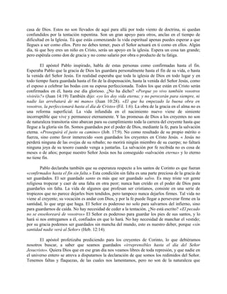 casa de Dios. Estos no son llevados de aquí para allá por todo viento de doctrina, ni quedan
confundidos por la tentación repentina. Son un gran apoyo para otros, anclas en el tiempo de
dificultad en la Iglesia. Tú que estás comenzando la vida espiritual apenas puedes esperar a que
llegues a ser como ellos. Pero no debes temer, pues el Señor actuará en ti como en ellos. Algún
día, tú que hoy eres un niño en Cristo, serás un apoyo en la iglesia. Espera un cosa tan grande;
pero espérala como don de gracia y no como salario por obra o producto de tu fatiga.
El apóstol Pablo inspirado, habla de estas personas como confirmadas hasta el fin.
Esperaba Pablo que la gracia de Dios les guardara personalmente hasta el fin de su vida, o hasta
la venida del Señor Jesús. En realidad esperaba que toda la iglesia de Dios en todo lugar y en
todo tiempo fuera guardada hasta el fin de la dispensación, hasta la venida del Señor Jesús, como
el esposo a celebrar las bodas con su esposa perfeccionada. Todos los que están en Cristo serán
confirmados en él, hasta ese día glorioso. ¿No ha dicho? «Porque yo vivo también vosotros
viviréis?» (Juan 14:19) También dijo: «yo les doy vida eterna; y no perecerán para siempre, ni
nadie las arrebatará de mi mano» (Juan 10:28). «El que ha empezado la buena obra en
vosotros, la perfeccionará hasta el día de Cristo» (Fil. 1:6). La obra de la gracia en el alma no es
una reforma superficial. La vida infundida en el nacimiento nuevo viene de simiente
incorruptible que vive y permanece eternamente. Y las promesas de Dios a los creyentes no son
de naturaleza transitoria sino abarcan para su cumplimiento toda la carrera del creyente hasta que
llegue a la gloria sin fin. Somos guardados por el poder de Dios, mediante la fe, para la salvación
eterna. «Proseguirá el justo su camino» (Job. 17:9). No como resultado de su propio mérito o
fuerza, sino como favor inmerecido «son guardados los creyentes en Cristo Jesús. « Jesús no
perderá ninguna de las ovejas de su rebaño; no morirá ningún miembro de su cuerpo; no faltará
ninguna joya de su tesoro cuando venga a juntarlas. La salvación por fe recibida no es cosa de
meses o de años; porque nuestro Señor Jesús nos ha conseguido «salvación eterna» y lo eterno
no tiene fin.
Pablo declaraba también que su esperanza respecto a los santos de Corinto es que fueran
«confirmados hasta el fin sin falta.» Esta condición sin falta es una parte preciosa de la gracia de
ser guardados. El ser guardado santo es más que ser guardado salvo. Es muy triste ver gente
religiosa tropezar y caer de una falta en otra peor; nunca han creído en el poder de Dios para
guardarles sin falta. La vida de algunos que profesan ser cristianos, consiste en una serie de
tropiezos que no parece dejarles bien tendidos, pero tampoco nunca dejarlos firmes. Tal vida no
viene al creyente; su vocación es andar con Dios, y por la fe puede llegar a perseverar firme en la
santidad, lo que urge que haga. El Señor es poderoso no solo para salvarnos del infierno, sino
para guardarnos de caída. No hay necesidad de ceder a la tentación. ¿No está escrito? «El pecado
no se enseñoreará de vosotros» El Señor es poderoso para guardar los pies de sus santos, y lo
hará si nos entregamos a él, confiados en que lo hará. No hay necesidad de manchar el vestido;
por su gracia podemos ser guardados sin mancha del mundo, esto es nuestro deber, porque «sin
santidad nadie verá al Señor» (Heb. 12:14).
El apóstol profetizaba prediciendo para los creyentes de Corinto, lo que debiéramos
nosotros buscar, a saber que seamos guardados «irreprensibles hasta el día del Señor
Jesucristo». Quiera Dios que en ese gran día nos veamos libres de toda represión, y que nadie en
el universo entero se atreva a disputarnos la declaración de que somos los redimidos del Señor.
Tenemos faltas y flaquezas, de las cuales nos lamentamos, pero no son de la naturaleza que
 