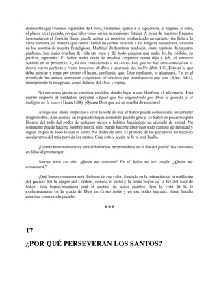 demuestra que vivamos separados de Cristo, viviremos ajenos a la hipocresía, al engaño, al odio,
al placer en el pecado, porque tales cosas serían acusaciones fatales. A pesar de nuestros fracasos
involuntarios el Espíritu Santo puede actuar en nosotros produciendo un carácter sin falta a la
vista humana, de manera que como Daniel no demos ocasión a las lenguas acusadoras, excepto
en los asuntos de nuestra fe religiosa. Multitud de hombres piadosos, como también de mujeres
piadosas, han dado pruebas de vida tan pura y del todo genuina que nadie les ha podido, en
justicia, reprender. El Señor podrá decir de muchos creyentes como dijo a Job, al aparecer
Satanás en su presencia: «¿No has considerado a mi siervo Job, que no hay otro como él en la
tierra, varón perfecto y recto, temeroso de Dios y apartado del mal?» (Job. 1:8). Esto es lo que
debe anhelar y tener por objeto el lector, confiando que, Dios mediante, lo alcanzará. Tal es el
triunfo de los santos, continuar «siguiendo al cordero por dondequiera que va» (Apoc. 14:4),
manteniendo la integridad como delante del Dios viviente.
No entremos jamás en caminos torcidos, dando lugar a que blasfeme el adversario. Está
escrito respecto al verdadero creyente «Aquel que fue engendrado por Dios le guarda, y el
maligno no le toca» (1Juan 5:18). ¡Quiera Dios que así se escriba de nosotros!
Amigo que ahora empiezas a vivir la vida divina, el Señor puede comunicarte un carácter
irreprensible. Aun cuando en lo pasado hayas cometido pecado grave. El Señor es poderoso para
librarte del todo del poder de antiguos vicios y hábitos haciéndote un ejemplo de virtud. No
solamente puede hacerte hombre moral, sino puede hacerte aborrecer todo camino de falsedad y
seguir en pos de todo lo que es santo. No dudes de esto. El primero de los pecadores no necesita
quedar atrás del más puro de los santos. Cree esto y según tu fe te será hecho.
¡Cuánta bienaventuranza será el hallarnos irreprensibles en el día del juicio! No cantamos
en falso al prorrumpir:
Sereno miro ese día: ¡Quién me acusará? En el Señor mi ser confía. ¿Quién me
condenará?
¡Qué bienaventuranza será disfrutar de ese valor, fundado en la redención de la maldición
del pecado por la sangre del Cordero, cuando el cielo y la tierra huyan de la faz del Juez de
todos! Esta bienaventuranza será el destino de todos cuantos fijen la vista de la fe
exclusivamente en la gracia de Dios en Cristo Jesús y en ese poder sagrado, libren batalla
continua contra todo pecado.
***
17
¿POR QUÉ PERSEVERAN LOS SANTOS?
 