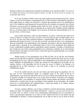 llamado se halla en la condición de la simiente de Abraham, de la cual dijo el Señor. «Te tomé de
los confines de la tierra y de tierras lejanas te llamé, y te dije: mi siervo eres tú; te escogí, y no
te deseché» (Isa. 41:9).
En lo que ha hecho el Señor vemos una razón poderosa para nuestra protección y gloria
futuras, ya que nos ha llamado a la participación de su Hijo Jesucristo. Participación equivale a
tener alguna parte en común con Jesucristo, y desearía que pensaras bien en el significado de
esto. Si en verdad has sido llamado por la gracia divina, has entrado en comunión con el Señor
Jesucristo y por esta razón en conjunto posees todas las cosas. Así que a la vista del Altísimo
eres uno con él. El Señor Jesús llevó tus pecados en su cuerpo sobre el madero, hecho maldición
por ti, y al mismo tiempo él ha llegado a ser tu justicia, de modo que estás justificado en él. Tú
eres de Cristo, y Cristo es tuyo.
Como Adán representa a todos sus descendientes, así Jesús, a todos los que están en él.
Como el marido y la esposa son uno, así Jesús es uno con todos los que se hallan unidos con él
por la fe; uno por una unión espiritual legítima e inquebrantable. Más aún, los creyentes son
miembros del cuerpo de Cristo, y así son uno con él por una unión de amor, viva y permanente.
Dios nos ha llamado a esta participación, esta comunión, esta unión, y por este mismo hecho nos
ha dado señal y garantía de ser confirmados hasta el fin. Si nos considerase Dios aparte de
Cristo, resultaríamos unidades pobres, perecederas, pronto disueltas y llevadas a la destrucción;
pero siendo uno con Cristo somos participantes de su naturaleza y dotados de su vida inmortal.
Nuestro destino está unido con el de Cristo, y entre tanto que él no quede destruido, no es posible
que perezcamos nosotros.
Medita mucho en esta participación con el Hijo de Dios, ha la cual has sido llamado;
porque en ella está toda tu esperanza. Nunca podrás ser pobre mientras que Jesús sea rico, ya que
eres partícipe de los suyo. ¿Qué te podrá faltar si eres copropietario con el Amo del cielo y de la
tierra? Mediante tal participación te hallas por encima de toda depresión del tiempo, de los
cambios futuros y del descalabro del fin de todas las cosas. El Señor te ha llamado a la
participación de su Hijo Jesucristo y por este hecho y obra te ha colocado en posición
infaliblemente segura.
Si eres de verdad creyente, eres uno con Jesús y por tanto puesto en seguridad. ¿No ves
que esto es así? Necesariamente debes ser verdadero hasta el fin, hasta el día de su
manifestación, si de cierto has sido hecho uno con él por un hecho irrevocable de Dios. Cristo y
el creyente se hallan en el mismo barco; a no ser que Jesús se hunda, el creyente no se ahogará.
Jesús ha admitido a sus redimidos en relación íntima consigo mismo que primero será herido,
deshonrado y vencido antes de que sea dañado el más pequeño de sus rescatados. Su nombre
consta en el encabezamiento del establecimiento, y hasta que pierda él su crédito, estamos
asegurados contra todo temor de quiebra.
Así que, vayamos adelante, con la mayor confianza, al futuro desconocido, eternamente
unidos con Jesús. Así gritaran los hombres del desierto: «¿Quién es ésta que sube del desierto,
recostada sobre su amado?» (Cant. 8:5), confesaremos gustosamente que nos recostamos en
Jesús y que pensamos apoyarnos en él cada vez más. Nuestro fiel Dios es una fuente rica que
sobreabunda en deleites y nuestra participación con el Hijo de Dios es un río lleno de Gozo.
 