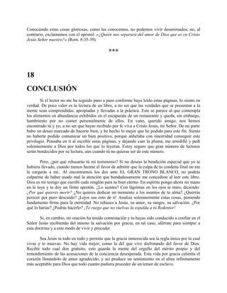 Conociendo estas cosas gloriosas, como las conocemos, no podemos vivir desanimados; no, al
contrario, exclamamos con el apóstol: «¿Quién nos separará del amor de Dios que es en Cristo
Jesús Señor nuestro?» (Rom. 8:35-39).
***
18
CONCLUSIÓN
Si el lector no me ha seguido paso a paso conforme haya leído estas páginas, lo siento en
verdad. De poco valor es la lectura de un libro, a no ser que las verdades que se presentan a la
mente sean comprendidas, apropiadas y llevadas a la práctica. Este se parece al que contempla
los alimentos en abundancia exhibidos en el escaparate de un restaurante y queda, sin embargo,
hambriento por no comer personalmente de ellos. En vano, querido amigo, nos hemos
encontrado tú y yo, a no ser que hayas recibido por fe viva a Cristo Jesús, mi Señor. De mi parte
hubo un deseo marcado de hacerte bien, y he hecho lo mejor que he podido para este fin. Siento
no haberte podido comunicar un bien positivo, porque anhelaba con sinceridad conseguir este
privilegio. Pensaba en ti al escribir estas páginas, y dejando caer la pluma, me arrodillé y pedí
solemnemente a Dios por todos los que lo leyeran. Estoy seguro que gran número de lectores
serán bendecidos por su lectura, aún cuando tú no quieras ser de este número.
Pero, ¿por qué rehusarás tú mi testimonio? Si no deseas la bendición especial que yo te
hubiera llevado, cuando menos hazme el favor de admitir que la culpa de tu condena final no me
la cargarás a mí.. Al encontrarnos los dos ante EL GRAN TRONO BLANCO, no podrás
culparme de haber usado mal la atención que bondadosamente me concediste al leer este libro.
Dios es mi testigo que escribí cada renglón para tu bien eterno. En espíritu pongo ahora mi mano
en la tuya y te doy un firme apretón. ¿Lo sientes? Con lágrimas en los ojos te miro, diciendo:
¿Por qué quieres morir? ¿No quieres dedicar un momento a los asuntos de tu alma? ¿Querrás
perecer por puro descuido? ¡Lejos sea esto de ti! Analiza solemnemente estas cosas, poniendo
fundamento firme para la eternidad. No rehuses a Jesús, su amor, su sangre, su salvación. ¿Por
qué lo harías? ¿Podrás hacerlo? ¡Te ruego que no vuelvas la espalda a tu Redentor!
Si, en cambio, mi oración ha tenido contestación y tu hayas sido conducido a confiar en el
Señor Jesús recibiendo del mismo la salvación por gracia, en tal caso, aférrate para siempre a
esta doctrina y a este modo de vivir y proceder.
Sea Jesús tu todo en todo y permite que la gracia inmerecida sea la regla única por la cual
vivas y te muevas. No hay vida mejor, como la del que vive disfrutando del favor de Dios.
Recibir todo cual don gratuito, esto guarda la mente del orgullo del mérito propio y del
remordimiento de las acusaciones de la conciencia desesperada. Esta vida por gracia calienta el
corazón llenándolo de amor agradecido, y así produce un sentimiento en el alma infinitamente
más aceptable para Dios que todo cuanto pudiera proceder de un temor de esclavo.
 