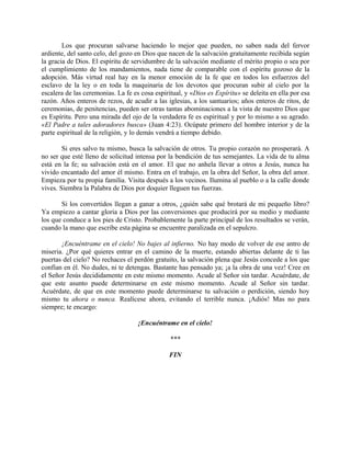 Los que procuran salvarse haciendo lo mejor que pueden, no saben nada del fervor
ardiente, del santo celo, del gozo en Dios que nacen de la salvación gratuitamente recibida según
la gracia de Dios. El espíritu de servidumbre de la salvación mediante el mérito propio o sea por
el cumplimiento de los mandamientos, nada tiene de comparable con el espíritu gozoso de la
adopción. Más virtud real hay en la menor emoción de la fe que en todos los esfuerzos del
esclavo de la ley o en toda la maquinaria de los devotos que procuran subir al cielo por la
escalera de las ceremonias. La fe es cosa espiritual, y «Dios es Espíritu» se deleita en ella por esa
razón. Años enteros de rezos, de acudir a las iglesias, a los santuarios; años enteros de ritos, de
ceremonias, de penitencias, pueden ser otras tantas abominaciones a la vista de nuestro Dios que
es Espíritu. Pero una mirada del ojo de la verdadera fe es espiritual y por lo mismo a su agrado.
«El Padre a tales adoradores busca» (Juan 4:23). Ocúpate primero del hombre interior y de la
parte espiritual de la religión, y lo demás vendrá a tiempo debido.
Si eres salvo tu mismo, busca la salvación de otros. Tu propio corazón no prosperará. A
no ser que esté lleno de solicitud intensa por la bendición de tus semejantes. La vida de tu alma
está en la fe; su salvación está en el amor. El que no anhela llevar a otros a Jesús, nunca ha
vivido encantado del amor él mismo. Entra en el trabajo, en la obra del Señor, la obra del amor.
Empieza por tu propia familia. Visita después a los vecinos. Ilumina al pueblo o a la calle donde
vives. Siembra la Palabra de Dios por doquier lleguen tus fuerzas.
Si los convertidos llegan a ganar a otros, ¿quién sabe qué brotará de mi pequeño libro?
Ya empiezo a cantar gloria a Dios por las conversiones que producirá por su medio y mediante
los que conduce a los pies de Cristo. Probablemente la parte principal de los resultados se verán,
cuando la mano que escribe esta página se encuentre paralizada en el sepulcro.
¡Encuéntrame en el cielo! No bajes al infierno. No hay modo de volver de ese antro de
miseria. ¿Por qué quieres entrar en el camino de la muerte, estando abiertas delante de ti las
puertas del cielo? No rechaces el perdón gratuito, la salvación plena que Jesús concede a los que
confían en él. No dudes, ni te detengas. Bastante has pensado ya; ¡a la obra de una vez! Cree en
el Señor Jesús decididamente en este mismo momento. Acude al Señor sin tardar. Acuérdate, de
que este asunto puede determinarse en este mismo momento. Acude al Señor sin tardar.
Acuérdate, de que en este momento puede determinarse tu salvación o perdición, siendo hoy
mismo tu ahora o nunca. Realícese ahora, evitando el terrible nunca. ¡Adiós! Mas no para
siempre; te encargo:
¡Encuéntrame en el cielo!
***
FIN
 