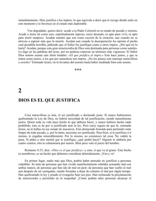 inmediatamente. Dios justifica a los impíos, lo que equivale a decir que te recoge donde estés en
este momento y te favorece en el estado más deplorable.
Ven degradado, quiero decir: acude a tu Padre Celestial en tu estado de pecado y miseria.
Acude a Jesús tal como eres, espiritualmente leproso, sucio desnudo, ni apto para vivir, ni apto
para morir tampoco. Acudan ustedes que son como escoria de la creación, aun cuando no se
atrevan a esperar más que la muerte. Acudan aun cuando la desesperación les oprima el pecho
cual pesadilla horrible, pidiendo que el Señor los justifique como a otros impíos. ¿Por qué no lo
haría? Acudan, porque esta gran misericordia de Dios esta destinada para personas como ustedes.
Lo digo en las palabras del texto, por no poderse expresar en términos más vigorosos: El Señor
Dios mismo asume este título bendito: «El que justifica al impío.» Este hace justos, y que se
traten como justos, a los que por naturaleza son impíos. ¿No les parece este mensaje maravilloso
a ustedes? Estimado lector, no te levantes del asiento hasta haber meditado bien este asunto.
***
2
DIOS ES EL QUE JUSTIFICA
Cosa maravillosa es ésta, el ser justificado o declarado justo. Si nunca hubiésemos
quebrantado la Ley de Dios, no habría necesidad de tal justificación, siendo naturalmente
justos. Quien toda su vida haya hecho lo que debiera hacer, y nunca hubiera hecho nada
prohibido, éste es de por si justificado ante la ley. Pero estoy seguro de que tú, estimado
lector, no te hallas en ese estado de inocencia. Eres demasiado honrado para pretender estar
limpio de todo pecado, y, por lo tanto, necesitas ser justificado. Pues bien, si te justificas a ti
mismo, te engañas miserablemente. Por lo mismo, no comiences tal cosa. No valdrá la
pena. Si pides a otro mortal que te justifique, ¿qué podrá hacer? Alguien te alabaría por
cuatro cuartos, otro te calumniaría por menos. Bien poco vale el juicio del hombre.
Romanos 8:33, dice: «Dios es el que justifica,» y esto, sí que va al grano. Este hecho
es asombroso, es un hecho que debemos considerar detenidamente. ¡Ven y ve!
En primer lugar, nadie más que Dios, podría haber pensado en justificar a personas
culpables. Se trata de personas que han vivido manifiestamente rebeldes actuando mal con
ambas manos; de personas que han ido de mal en peor; de personas que han vuelto al mal
aun después de ser castigadas, siendo forzadas a dejar de cometer el mal por algún tiempo.
Han quebrantado la ley y pisado el evangelio bajo sus pies. Han rechazado la proclamación
de misericordia y persistido en la iniquidad. ¿Cómo podrán tales personas alcanzar el
 