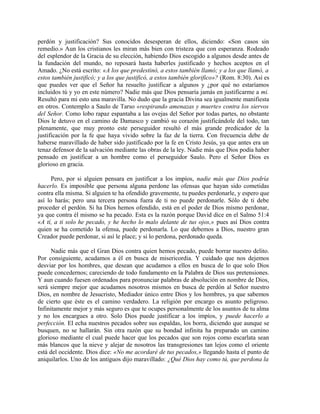perdón y justificación? Sus conocidos desesperan de ellos, diciendo: «Son casos sin
remedio.» Aun los cristianos les miran más bien con tristeza que con esperanza. Rodeado
del esplendor de la Gracia de su elección, habiendo Dios escogido a algunos desde antes de
la fundación del mundo, no reposará hasta haberles justificado y hechos aceptos en el
Amado. ¿No está escrito: «A los que predestinó, a estos también llamó; y a los que llamó, a
estos también justificó; y a los que justificó, a estos también glorifico»? (Rom. 8:30). Así es
que puedes ver que el Señor ha resuelto justificar a algunos y ¿por qué no estaríamos
incluidos tú y yo en este número? Nadie más que Dios pensaría jamás en justificarme a mi.
Resultó para mi esto una maravilla. No dudo que la gracia Divina sea igualmente manifiesta
en otros. Contemplo a Saulo de Tarso «respirando amenazas y muerte» contra los siervos
del Señor. Como lobo rapaz espantaba a las ovejas del Señor por todas partes, no obstante
Dios le detuvo en el camino de Damasco y cambió su corazón justificándole del todo, tan
plenamente, que muy pronto este perseguidor resultó el más grande predicador de la
justificación por la fe que haya vivido sobre la faz de la tierra. Con frecuencia debe de
haberse maravillado de haber sido justificado por la fe en Cristo Jesús, ya que antes era un
tenaz defensor de la salvación mediante las obras de la ley. Nadie más que Dios podía haber
pensado en justificar a un hombre como el perseguidor Saulo. Pero el Señor Dios es
glorioso en gracia.
Pero, por si alguien pensara en justificar a los impíos, nadie más que Dios podría
hacerlo. Es imposible que persona alguna perdone las ofensas que hayan sido cometidas
contra ella misma. Si alguien te ha ofendido gravemente, tu puedes perdonarle, y espero que
así lo harás; pero una tercera persona fuera de ti no puede perdonarle. Sólo de ti debe
proceder el perdón. Si ha Dios hemos ofendido, está en el poder de Dios mismo perdonar,
ya que contra él mismo se ha pecado. Esta es la razón porque David dice en el Salmo 51:4
«A tí, a ti solo he pecado, y he hecho lo malo delante de tus ojos,» pues así Dios contra
quien se ha cometido la ofensa, puede perdonarla. Lo que debemos a Dios, nuestro gran
Creador puede perdonar, si así le place; y si lo perdona, perdonado queda.
Nadie más que el Gran Dios contra quien hemos pecado, puede borrar nuestro delito.
Por consiguiente, acudamos a él en busca de misericordia. Y cuidado que nos dejemos
desviar por los hombres, que desean que acudamos a ellos en busca de lo que solo Dios
puede concedernos; careciendo de todo fundamento en la Palabra de Dios sus pretensiones.
Y aun cuando fuesen ordenados para pronunciar palabras de absolución en nombre de Dios,
será siempre mejor que acudamos nosotros mismos en busca de perdón al Señor nuestro
Dios, en nombre de Jesucristo, Mediador único entre Dios y los hombres, ya que sabemos
de cierto que éste es el camino verdadero. La religión por encargo es asunto peligroso.
Infinitamente mejor y más seguro es que te ocupes personalmente de los asuntos de tu alma
y no los encargues a otro. Solo Dios puede justificar a los impíos, y puede hacerlo a
perfección. El echa nuestros pecados sobre sus espaldas, los borra, diciendo que aunque se
busquen, no se hallarán. Sin otra razón que su bondad infinita ha preparado un camino
glorioso mediante el cual puede hacer que los pecados que son rojos como escarlata sean
más blancos que la nieve y alejar de nosotros las transgresiones tan lejos como el oriente
está del occidente. Dios dice: «No me acordaré de tus pecados,» llegando hasta el punto de
aniquilarlos. Uno de los antiguos dijo maravillado: ¿Qué Dios hay como tú, que perdona la
 