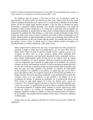 maldad y olvida el pecado del remanente de su heredad? No ha guardado para siempre su
enojo, porque él se complace en la misericordia. (Miq. 7:18).
No hablamos aquí de justicia, ni del trato de Dios con los hombres, según sus
merecimientos. Si piensas entrar en relación con Dios, justo sobre la base de la ley, la ira
eterna te aguarda amenazadora por cuanto esto es lo que mereces. Bendito sea su nombre,
porque, no nos ha tratado según nuestros pecados; y hoy nos trata en términos de gracia
inmerecida y compasión infinita, diciendo: «Les recibiré misericordioso y les amaré de
voluntad.» Créelo, porque ciertamente es la verdad que el gran Dios trata al culpable con
misericordia abundante. Sí, puede tratar al impío como si siempre hubiera sido piadoso. Lee
atentamente la parábola del «hijo pródigo,» y verás como el padre perdonador recibe al hijo
errante con tanto amor como si nunca se hubiera extraviado y nunca contaminado con el
mundo. Hasta tal punto el padre demostraba su cariño, que el hermano mayor halló en ello
motivo para murmurar, no por eso el padre dejó de amarle. Por culpable que fueras, con tal
que quieras volver a Dios, te tratará como si nunca hubieras hecho mal alguno. Te
considerará justo y te tratará complacido. ¿Qué dices a esto?
Deseo aclarar bien lo glorioso de este caso. Ya que nadie sino Dios pensaría en
justificar al impío, y nadie sino él lo podría hacer, ¿no ves como Dios, bien lo
puede hacer? Fíjate en como el apóstol extiende el reto: «¿Quién acusará a los
escogidos de Dios? Dios es el que justifica» (Rom. 8:33). Habiendo Dios
justificado a una persona, está bien hecho, rectamente hecho, justamente hecho, y
para siempre perfectamente hecho. El otro día leí un impreso lleno de veneno
contra el evangelio y los que lo predican. Decía que creemos en una teoría por la
cual nos imaginamos que el pecado se puede alejar de los hombres. No creemos
nosotros en teorías; proclamamos un hecho. El hecho más glorioso debajo del cielo
es este, que Cristo por su preciosa sangre real positivamente aleja el pecado y que
Dios por amor de Cristo, tratando a los hombres en términos de misericordia
divina, perdona a los culpables y los justifica, no según algo que vea en ellos o
prevé que habrá en ellos, sino según la riqueza de la misericordia que habita en su
propio corazón. Esto es lo que hemos predicado, lo que predicaremos en tanto que
vivamos. «Dios es el que justifica,» el que justifica a los impíos. El no se
avergüenza de hacerlo, ni nosotros de predicarlo. En la justificación hecha por
Dios mismo no cabe duda alguna. Si el Juez me declara justo, ¿quién me
condenará? Si el tribunal supremo de todo el universo me ha pronunciado justo,
¿quién me acusará? La justificación de parte de Dios es respuesta suficiente para
la conciencia despierta. El Espíritu Santo mediante la misma sopla la paz sobre
nuestro ser entero y no vivimos ya atemorizados. Mediante tal justificación
podemos responder a todos los rugidos y a todas las murmuraciones de Satanás y
de los hombres. Esta justificación nos prepara a bien morir, a resucitar y enfrentar
el último juicio.
Sereno miro ese día: ¿Quién me acusará? En el Señor mi ser confía; ¿Quién me
condenará?
 