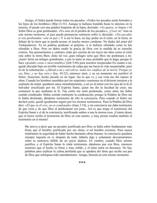 Amigo, el Señor puede borrar todos tus pecados. «Todos los pecados serán borrados a
los hijos de los hombres» (Mat.12:31). Aunque te hallaras hundido hasta lo máximo en la
miseria, él puede con una palabra limpiarte de la lepra, diciendo: «Yo quiero, se limpio.» El
Señor Dios es gran perdonador. «Yo creo en el perdón de los pecados.» ¿Crees tú? Aun en
este mismo momento, el juez puede pronunciar sentencia sobre ti, diciendo: «Tus pecados
te son perdonados: vete en paz.» Y si así lo hace, no hay poder en el cielo, en la tierra, ni
debajo de la tierra que te pueda acusar, ni mucho menos condenar. No dudes del amor del
Todopoderoso. Tu no podrías perdonar al prójimo, si te hubiera ofendido como tu has
ofendido a Dios. Pero no debes medir la gracia de Dios con la medida de tu estrecho
criterio. Sus pensamientos y caminos están por encima de los tuyos tan altos como el cielo
está sobre la tierra Bien, dirás tal vez, gran milagro sería que Dios me perdonara a mi.
¡Justo! Sería un milagro grandísimo, y por lo tanto es muy probable que lo haga, porque él
hace «grandes cosas e inescrutables» (Job 5:44) para nosotros inesperadas En cuanto a mi,
quedé afectado bajo un terrible sentimiento de culpa que me hacía la vida insoportable; pero
al oír la exhortación: «¡Mirad a mí y sed salvos, todos los confines de la tierra! Porque yo
soy Dios, y no hay otro.» (Isa. 45:22), entonces miré, y en un momento me justificó el
Señor. Jesucristo, hecho pecado en mi lugar, fue lo que vi, y esa vista me dio reposo al
alma. Cuando los hombres mordidos por las serpientes venenosas en el desierto miraron a la
serpiente de metal, quedaron sanos inmediatamente, y así yo al mirar con los ojos de la fe al
Salvador crucificado por mi. El Espíritu Santo, quien me dio la facultad de creer, me
comunicó la paz mediante la fe. Tan cierto me sentí perdonado, como antes me había
sentido condenado. Había sentido realmente la condenación, porque la Palabra de Dios me
lo había declarado, dándome testimonio de ello la conciencia. Pero cuando el Señor me
declaró justo, quedé igualmente seguro por los mismos testimonios. Pues la Palabra de Dios
dice: «El que en él cree, no es condenado» (Juan 3:18), y mi conciencia me daba testimonio
de que creía y de que Dios al perdonarme era justo.. Así es que tengo el testimonio del
Espíritu Santo y el de la conciencia, testificando ambos a una la misma cosa. ¡Cuánto deseo
que el lector reciba el testimonio de Dios en este asunto, y muy pronto tendría también el
testimonio en sí mismo!
Me atrevo a decir que un pecador justificado por Dios se halla sobre fundamento más
firme que el hombre justificado por sus obras, si tal hombre existiera. Pues nunca
tendríamos la seguridad de haber hecho bastantes obras buenas; la conciencia quedaría
siempre inquieta en si, después de todo, faltaría algo y solamente descansaríamos
sobre la sentencia falible de un juicio dudoso. En cambio, cuando Dios mismo
justifica, y el Espíritu Santo le rinde testimonio, dándonos paz con Dios, entonces
sentimos que el hecho es firme y muy sólido, y el alma entra en descanso. No hay
palabras para explicar la calma profunda que se apodera del alma que recibe esa paz
de Dios que sobrepasa todo entendimiento. Amigo, búscala en este mismo momento.
***
 