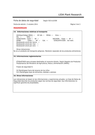 LIDA Plant Research
Ficha de datos de seguridad Según 93/112/CEE
Fecha de edición: 2 octubre 2011 Página 3 de 3
MAGNORGAN
14. Informaciones relativas al transporte
GGVSee/Código IMDG: -- Nº UN: -- MFAG: -- Ems: --
PG: -- MPO: --
GGVE/GGVS: Clase -- Nº -- RID/ADR: Clase -- Nº --
ADNR: Clase -- Nº -- Cat. -- ICAO/IATA-DGR: not restr.
Declaración envío por tierra: --
Declaración envío por mar: --
Declaración envío por aire: --
Otras indicaciones:
No es un producto de transporte peligroso. Mantener separado de los productos alimenticios
15. Informaciones reglamentarias
ETIQUETADO para envases destinados al consumo directo. Según Registro de Productos
Fitosanitarios del Ministerio de Agricultura, Pesca y Alimentación (MAPA):
Frases de seguridad S:
S2 Manténgase fuera del alcance de los niños
S13 Manténgase lejos de alimentos, bebidas y piensos
16. Otras informaciones
Las indicaciones se basan en las informaciones y experiencias actuales. La Hoja de Datos de
Seguridad describe los productos según las normas de seguridad. Sus informaciones no
significan garantía de propiedades.
 