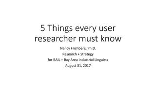 5	Things	every	user	
researcher	must	know
Nancy	Frishberg,	Ph.D.
Research	+	Strategy
for	BAIL	– Bay	Area	Industrial	Linguists
August	31,	2017
 