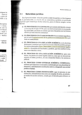 M A R I O G O R D I L L O
7.1 Naturaleza jurídica
En el proceso existe relación jurídica entre las partes y a los órganos
de la jurisdicción y a través de su naturaleza jurídica se pretende
explicar qué constituye dicha relación, para el efecto surgen varias
teorías:
a) EL PROCESO ES UN CONTRATO: proveniente del derecho romano
y con auge en el siglo XVIH, para esa teoría el proceso es un acuerdo
de voluntades y por ende un contrato que une a las partes con los mismos
eTectos que una relación contractual.
i)) EL PROCESO ES UN CUASICONTRATO: Es un contrato imperfecto,
por el cual el consentimiento de las partes no es enteramente libre, por
ende un cuasicontrato.
c) EL PROCESO ES UNA RELACIÓN JURÍDICA: es la doctrina
dominante y sostiene que el proceso es una relaciónjurídica porque
los sujetos procesales (actor, demandado yjuez) se encuentran ligados
entre si e investidos de facultades y poderes, que les confiere la ley,
unos con relación a otros.
d) EL PROCESO ES UNA SITUACIÓN JURÍDICA: para esta
teoría, las partes no están ligadas entre sí, sino que se encuentran
sujetas al orden jurídico, en una situación frente a la sentencia
judicial.
e) EL PROCESO COMO ENTIDAD JURÍDICA COMPLEJA:
sostiene que el proceso se encuentra conformado por una pluralidad de'
. elementos, estrechamente coordinados entre sí, integrando una entidad
jurídicacompleja.
í) EL PROCESO COMO INSTITUCIÓN: aqui el proceso es una
institución, entendiéndose ésta como un complejo de actos, un método,
un modo de acción unitario, creado por el derecho para obtener un
fin.
57
 