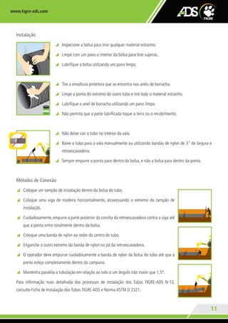 www.tigre-ads.com
11
Instalação
y Inspecione a bolsa para tirar qualquer material estranho.
y Limpe com um pano o interior da bolsa para tirar sujeiras.
y Lubrifique a bolsa utilizando um pano limpo.
y Tire a envoltura protetora que se encontra nos anéis de borracha.
y Limpe a ponta do extremo do outro tubo e tire todo o material estranho.
y Lubrifique o anel de borracha utilizando um pano limpo.
y Não permita que a parte lubrificada toque a terra ou o recobrimento.
y Não deixe cair o tubo no interior da vala.
y Baixe o tubo para a vala manualmente ou utilizando bandas de nylon de 3” de largura e
retroescavadeira.
y Sempre empurre a ponta para dentro da bolsa, e não a bolsa para dentro da ponta.
Métodos de Conexão
y Coloque um tampão de instalação dentro da bolsa do tubo.
y Coloque uma viga de madeira horizontalmente, atravessando o extremo do tampão de
instalação.
y Cuidadosamente, empurre a parte posterior da concha da retroescavadeira contra a viga até
que a ponta entre totalmente dentro da bolsa.
y Coloque uma banda de nylon ao redor do centro do tubo.
y Enganche o outro extremo da banda de nylon na pá da retroescavadeira.
y O operador deve empurrar cuidadosamente a banda de nylon da bolsa do tubo até que a
ponta esteja completamente dentro da campana.
y Mantenha paralela a tubulação em relação ao solo a um ângulo não maior que 1,5°.
Para informação mais detalhada dos processos de instalação dos Tubos TIGRE-ADS N-12,
consulte Ficha de Instalação dos Tubos TIGRE-ADS e Norma ASTM D 2321.
TG-348-11 CATALOGO ADS.indd 11 7/19/11 6:36 PM
 
