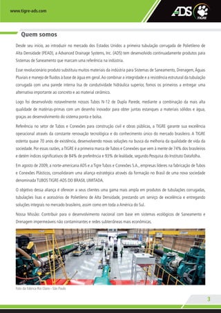 www.tigre-ads.com
3
Quem somos
Desde seu início, ao introduzir no mercado dos Estados Unidos a primeira tubulação corrugada de Polietileno de
Alta Densidade (PEAD), a Advanced Drainage Systems, Inc. (ADS) tem desenvolvido continuadamente produtos para
Sistemas de Saneamento que marcam uma referência na indústria.
Esse revolucionário produto substituiu muitos materiais da indústria para Sistemas de Saneamento, Drenagem,Águas
Pluviais e manejo de fluidos à base de água em geral.Ao combinar a integridade e a resistência estrutural da tubulação
corrugada com uma parede interna lisa de condutividade hidráulica superior, fomos os primeiros a entregar uma
alternativa importante ao concreto e ao material cerâmico.
Logo foi desenvolvido notavelmente nossos Tubos N-12 de Dupla Parede, mediante a combinação da mais alta
qualidade de matérias-primas com um desenho inovador para obter juntas estanques a materiais sólidos e água,
graças ao desenvolvimento do sistema ponta e bolsa.
Referência no setor de Tubos e Conexões para construção civil e obras públicas, a TIGRE garante sua excelência
operacional através da constante renovação tecnológica e do conhecimento único do mercado brasileiro. A TIGRE
ostenta quase 70 anos de existência, desenvolvendo novas soluções na busca da melhoria da qualidade de vida da
sociedade. Por essas razões, a TIGRE é a primeira marca de Tubos e Conexões que vem à mente de 74% dos brasileiros
e detém índices significativos de 84% de preferência e 93% de lealdade, segundo Pesquisa do Instituto Datafolha.
Em agosto de 2009, a norte-americana ADS e a Tigre Tubos e Conexões S.A., empresas líderes na fabricação de Tubos
e Conexões Plásticos, consolidaram uma aliança estratégica através da formação no Brasil de uma nova sociedade
denominada TUBOS TIGRE-ADS DO BRASIL LIMITADA.
O objetivo dessa aliança é oferecer a seus clientes uma gama mais ampla em produtos de tubulações corrugadas,
tubulações lisas e acessórios de Polietileno de Alta Densidade, prestando um serviço de excelência e entregando
soluções integrais no mercado brasileiro, assim como em toda a América do Sul.
Nossa Missão: Contribuir para o desenvolvimento nacional com base em sistemas ecológicos de Saneamento e
Drenagem impermeáveis não contaminantes e redes subterrâneas mais econômicas.
Foto da Fábrica Rio Claro - São Paulo
TA-005-11 CATALOGO ADS.indd 3 4/19/13 11:54 AM
 