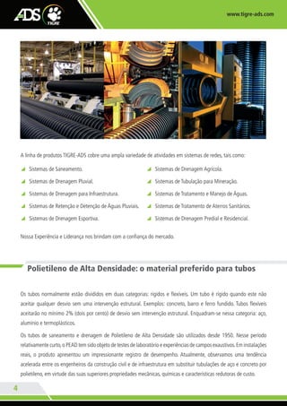 4
www.tigre-ads.com
A linha de produtos TIGRE-ADS cobre uma ampla variedade de atividades em sistemas de redes, tais como:
y Sistemas de Saneamento.
y Sistemas de Drenagem Pluvial.
y Sistemas de Drenagem para Infraestrutura.
y Sistemas de Retenção e Detenção de Águas Pluviais.
y Sistemas de Drenagem Esportiva.
y Sistemas de Drenagem Agrícola.
y Sistemas de Tubulação para Mineração.
y Sistemas de Tratamento e Manejo de Águas.
y Sistemas de Tratamento de Aterros Sanitários.
y Sistemas de Drenagem Predial e Residencial.
Nossa Experiência e Liderança nos brindam com a confiança do mercado.
Polietileno de Alta Densidade: o material preferido para tubos
Os tubos normalmente estão divididos em duas categorias: rígidos e flexíveis. Um tubo é rígido quando este não
aceitar qualquer desvio sem uma intervenção estrutural. Exemplos: concreto, barro e ferro fundido. Tubos flexíveis
aceitarão no mínimo 2% (dois por cento) de desvio sem intervenção estrutural. Enquadram-se nessa categoria: aço,
alumínio e termoplásticos.
Os tubos de saneamento e drenagem de Polietileno de Alta Densidade são utilizados desde 1950. Nesse período
relativamente curto,o PEAD tem sido objeto de testes de laboratório e experiências de campos exaustivos.Em instalações
reais, o produto apresentou um impressionante registro de desempenho. Atualmente, observamos uma tendência
acelerada entre os engenheiros da construção civil e de infraestrutura em substituir tubulações de aço e concreto por
polietileno, em virtude das suas superiores propriedades mecânicas, químicas e características redutoras de custo.
TG-348-11 CATALOGO ADS.indd 4 7/19/11 6:35 PM
 
