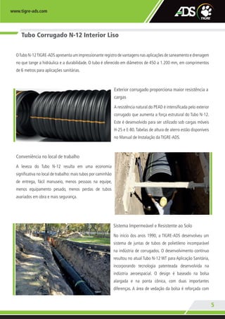 www.tigre-ads.com
5
Tubo Corrugado N-12 Interior Liso
OTubo N-12TIGRE-ADS apresenta um impressionante registro de vantagens nas aplicações de saneamento e drenagem
no que tange a hidráulica e a durabilidade. O tubo é oferecido em diâmetros de 450 a 1.200 mm, em comprimentos
de 6 metros para aplicações sanitárias.
Exterior corrugado proporciona maior resistência a
cargas
A resistência natural do PEAD é intensificada pelo exterior
corrugado que aumenta a força estrutural do Tubo N-12.
Este é desenvolvido para ser utilizado sob cargas móveis
H-25 e E-80.Tabelas de altura de aterro estão disponíveis
no Manual de Instalação da TIGRE-ADS.
Conveniência no local de trabalho
A leveza do Tubo N-12 resulta em uma economia
significativa no local de trabalho: mais tubos por caminhão
de entrega, fácil manuseio, menos pessoas na equipe,
menos equipamento pesado, menos perdas de tubos
avariados em obra e mais segurança.
Sistema Impermeável e Resistente ao Solo
No início dos anos 1990, a TIGRE-ADS desenvolveu um
sistema de juntas de tubos de polietileno incomparável
na indústria de corrugados. O desenvolvimento contínuo
resultou no atual Tubo N-12 WT para Aplicação Sanitária,
incorporando tecnologia patenteada desenvolvida na
indústria aeroespacial. O design é baseado na bolsa
alargada e na ponta cônica, com duas importantes
diferenças. A área de vedação da bolsa é reforçada com
TA-005-11 CATALOGO ADS.indd 5 4/19/13 11:32 AM
 