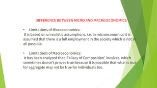 DIFFERENCE BETWEEN MICRO AND MACRO ECONOMICS
• Limitations of Microeconomics:
It is based on unrealistic assumptions, i.e. In microeconomics it is
assumed that there is a full employment in the society which is not at
all possible.
• Limitations of Macroeconomics:
It has been analyzed that 'Fallacy of Composition' involves, which
sometimes doesn't proves true because it is possible that what is true
for aggregate may not be true for individuals too.
 