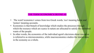 THE TERM ECONOMICS DEFINE AS
• The word 'economics' comes from two Greek words, 'eco' meaning home and
'nomos' meaning accounts.
• Economics is that branch of knowledge which studies the processes through
which the resource which are scarce in nature are allocated to satisfy the unlimited
wants of the people.
• In other words, the economics of the individual agent's decisions about resources
is referred to as microeconomics, while macroeconomics studies the interactions
in the economy as a whole.
 