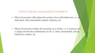WHAT IS MICRO AND MACRO ECONOMICS?
• Micro Economics talks about the actions of an individual unit, i.e. an
individual, firm, household, market, industry, etc.
• Macro Economics studies the economy as a whole, i.e. it assesses not
a single unit but the combination of all i.e. firms, households, nation,
industries, market, etc.
 