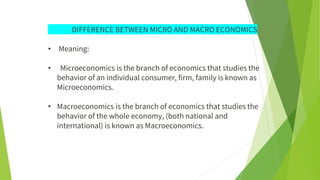 DIFFERENCE BETWEEN MICRO AND MACRO ECONOMICS
• Meaning:
• Microeconomics is the branch of economics that studies the
behavior of an individual consumer, firm, family is known as
Microeconomics.
• Macroeconomics is the branch of economics that studies the
behavior of the whole economy, (both national and
international) is known as Macroeconomics.
 