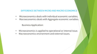 DIFFERENCE BETWEEN MICRO AND MACRO ECONOMICS
• Microeconomics deals with individual economic variables.
• Macroeconomics deals with Aggregate economic variables.
Business Application:
• Microeconomics is applied to operational or internal issue.
• Macroeconomics environment and external issues.
 