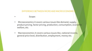 DIFFERENCE BETWEEN MICRO AND MACRO ECONOMICS
• Scope:
• Microeconomics it covers various issues like demand, supply,
product pricing, factor pricing, production, consumption, economic
welfare, etc.
• Macroeconomics it covers various issues like, national income,
general price level, distribution, employment, money etc.
 