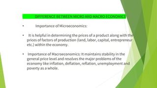 DIFFERENCE BETWEEN MICRO AND MACRO ECONOMICS
• Importance of Microeconomics:
• It is helpful in determining the prices of a product along with the
prices of factors of production (land, labor, capital, entrepreneur
etc.) within the economy.
• Importance of Macroeconomics: It maintains stability in the
general price level and resolves the major problems of the
economy like inflation, deflation, reflation, unemployment and
poverty as a whole.
 