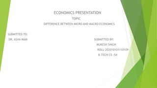 ECONOMICS PRESENTATION
TOPIC
DIFFERENCE BETWEEN MICRO AND MACRO ECONOMICS
SUBMITTED TO:
DR. ASHA MAM SUBMITTED BY:
MUKESH SINGH
ROLL-202010101110109
B.TECH CS -54
 