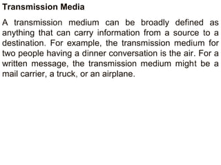 Transmission Media 
A transmission medium can be broadly defined as 
anything that can carry information from a source to a 
destination. For example, the transmission medium for 
two people having a dinner conversation is the air. For a 
written message, the transmission medium might be a 
mail carrier, a truck, or an airplane. 
 