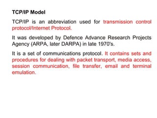 TCP/IP Model 
TCP/IP is an abbreviation used for transmission control 
protocol/Internet Protocol. 
It was developed by Defence Advance Research Projects 
Agency (ARPA, later DARPA) in late 1970's. 
It is a set of communications protocol. It contains sets and 
procedures for dealing with packet transport, media access, 
session communication, file transfer, email and terminal 
emulation. 
 