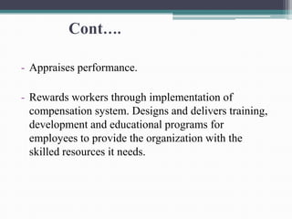 Cont….
- Appraises performance.
- Rewards workers through implementation of
compensation system. Designs and delivers training,
development and educational programs for
employees to provide the organization with the
skilled resources it needs.
 