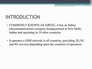 INTRODUCTION
• COMMONLY KNOWN AS AIRTEL, it has an Indian
telecommunications company headquartered at New Delhi,
Indian and operating in 19 other countries.
• It operates a GSM network in all countries, providing 2G,3G
and 4G services depending upon the countries of operation.
 