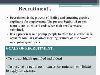Recruitment..
• Recruitment is the process of finding and attracting capable
applicants for employment. The process begins when new
recruits are sought and ends when their applicants are
submitted.
• It is a process which prompt people to offer for selection in an
organization. This involves locating sources of manpower to
meet job requirements.
GOALS OF RECRUITMENT:
- To attract highly qualified individual.
- To provide an equal opportunity for potential candidates
to apply for vacancy.
 