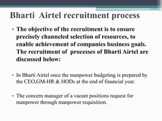Bharti Airtel recruitment process
• The objective of the recruitment is to ensure
precisely channeled selection of resources, to
enable achievement of companies business goals.
The recruitment of processes of Bharti Airtel are
discussed below:
• In Bharti Airtel once the manpower budgeting is prepared by
the CEO,GM-HR & HODs at the end of financial year.
• The concern manager of a vacant positions request for
manpower through manpower requisition.
 