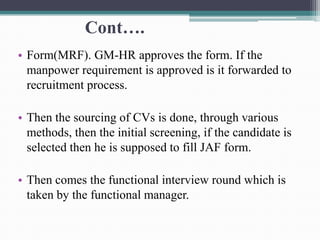 Cont….
• Form(MRF). GM-HR approves the form. If the
manpower requirement is approved is it forwarded to
recruitment process.
• Then the sourcing of CVs is done, through various
methods, then the initial screening, if the candidate is
selected then he is supposed to fill JAF form.
• Then comes the functional interview round which is
taken by the functional manager.
 