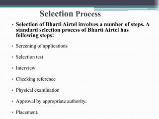 Selection Process
• Selection of Bharti Airtel involves a number of steps. A
standard selection process of Bharti Airtel has
following steps:
• Screening of applications
• Selection test
• Interview
• Checking reference
• Physical examination
• Approval by appropriate authority.
• Placement.
 