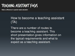 How to become a teaching assistant
(TA)
There are a number of routes to
become a teaching assistant. This
short presentation gives information on
the typical requirements and what to
expect as a teaching assistant.

 