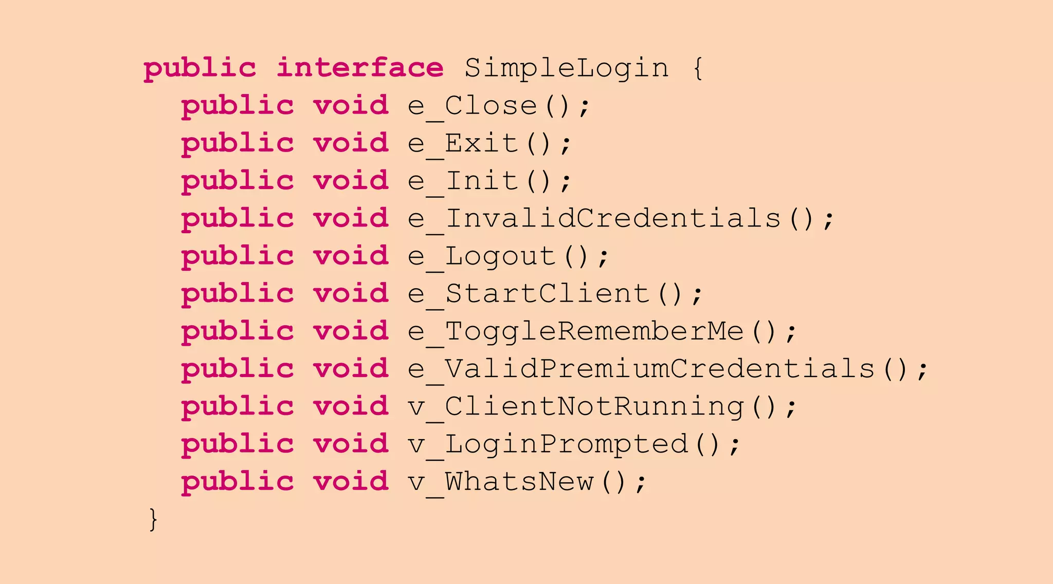 public interface SimpleLogin {
public void e_Close();
public void e_Exit();
public void e_Init();
public void e_InvalidCredentials();
public void e_Logout();
public void e_StartClient();
public void e_ToggleRememberMe();
public void e_ValidPremiumCredentials();
public void v_ClientNotRunning();
public void v_LoginPrompted();
public void v_WhatsNew();
}

 