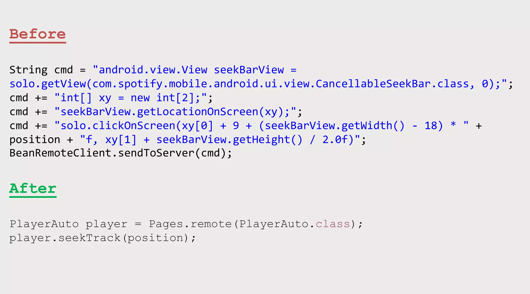 Before
String cmd = "android.view.View seekBarView =
solo.getView(com.spotify.mobile.android.ui.view.CancellableSeekBar.class, 0);";
cmd += "int[] xy = new int[2];";
cmd += "seekBarView.getLocationOnScreen(xy);";
cmd += "solo.clickOnScreen(xy[0] + 9 + (seekBarView.getWidth() - 18) * " +
position + "f, xy[1] + seekBarView.getHeight() / 2.0f)";
BeanRemoteClient.sendToServer(cmd);

After
PlayerAuto player = Pages.remote(PlayerAuto.class);
player.seekTrack(position);

 