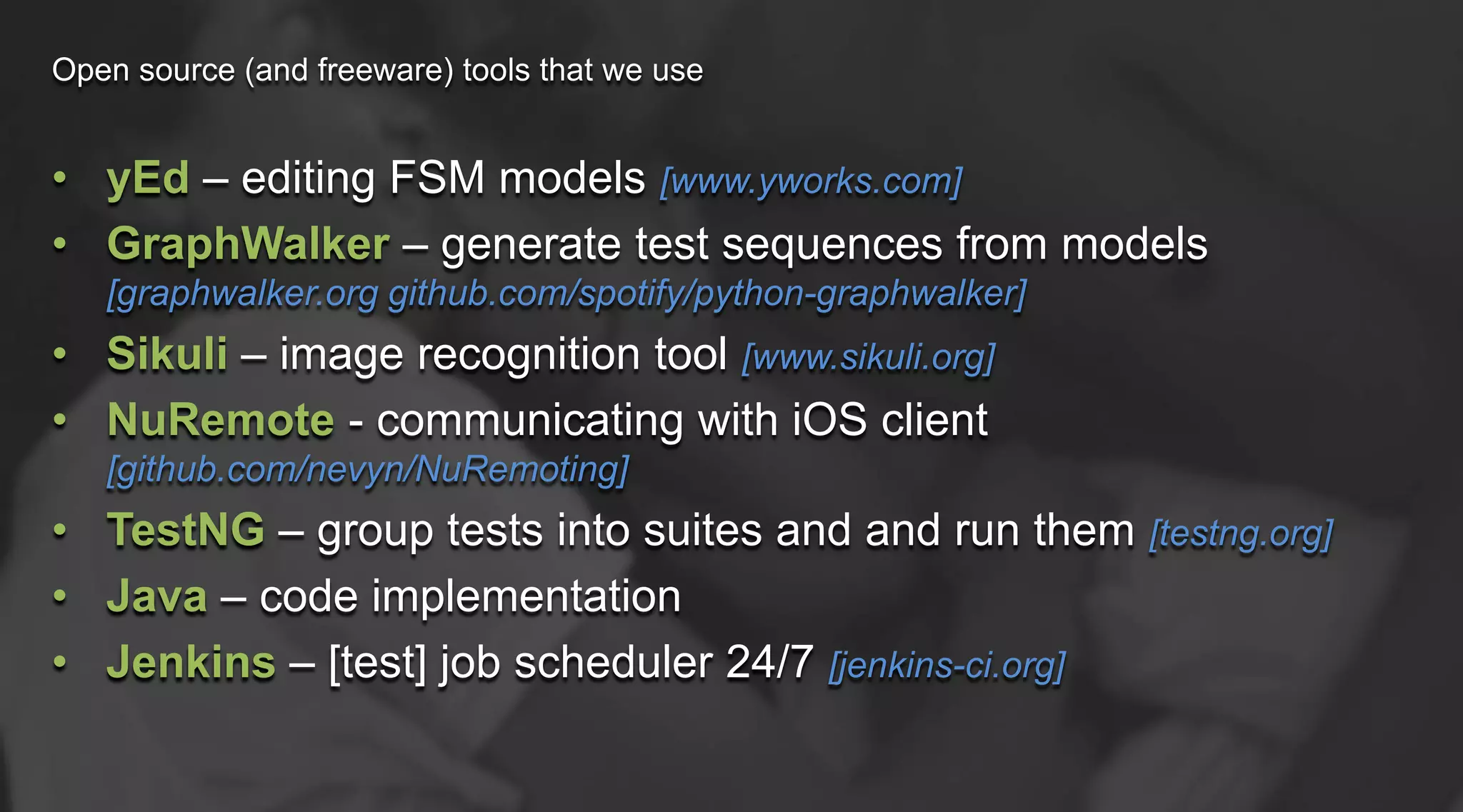 Open source (and freeware) tools that we use

• yEd – editing FSM models [www.yworks.com]
• GraphWalker – generate test sequences from models
[graphwalker.org github.com/spotify/python-graphwalker]

• Sikuli – image recognition tool [www.sikuli.org]
• NuRemote - communicating with iOS client
[github.com/nevyn/NuRemoting]

• TestNG – group tests into suites and and run them [testng.org]
• Java – code implementation
• Jenkins – [test] job scheduler 24/7 [jenkins-ci.org]

 