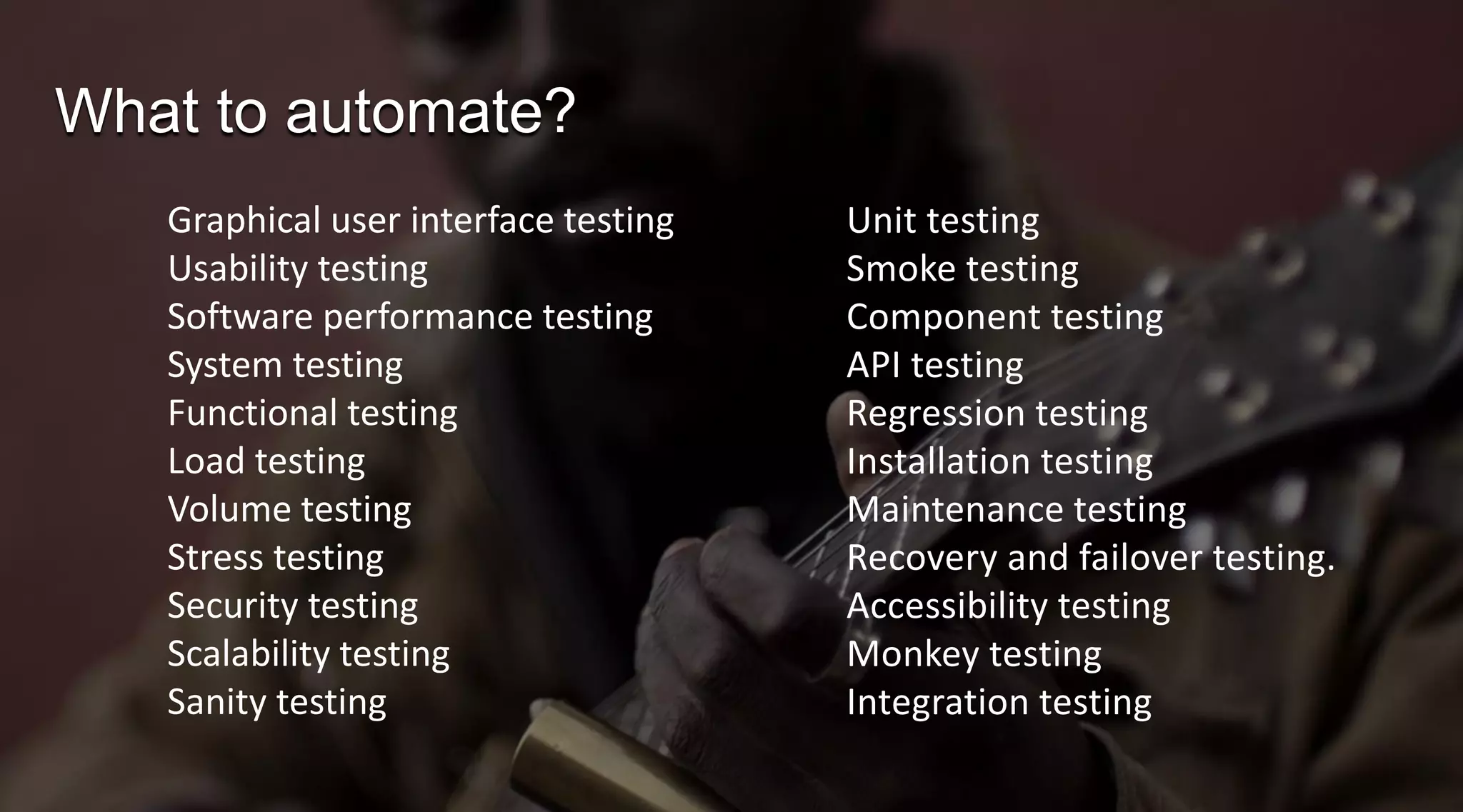 What to automate?
Graphical user interface testing
Usability testing
Software performance testing
System testing
Functional testing
Load testing
Volume testing
Stress testing
Security testing
Scalability testing
Sanity testing

Unit testing
Smoke testing
Component testing
API testing
Regression testing
Installation testing
Maintenance testing
Recovery and failover testing.
Accessibility testing
Monkey testing
Integration testing

 