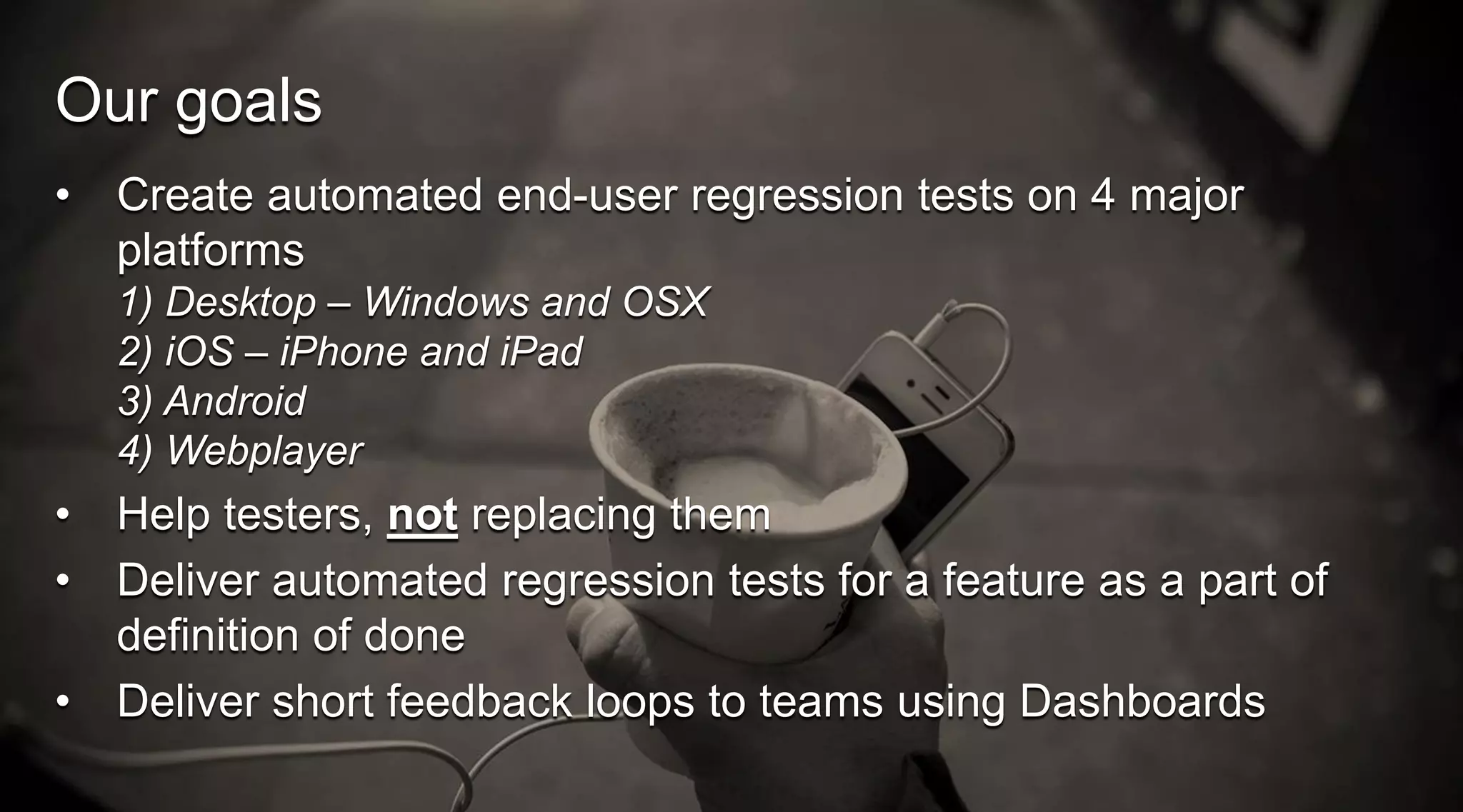 Our goals
•

Create automated end-user regression tests on 4 major
platforms
1) Desktop – Windows and OSX
2) iOS – iPhone and iPad
3) Android
4) Webplayer

•
•
•

Help testers, not replacing them
Deliver automated regression tests for a feature as a part of
definition of done
Deliver short feedback loops to teams using Dashboards

 