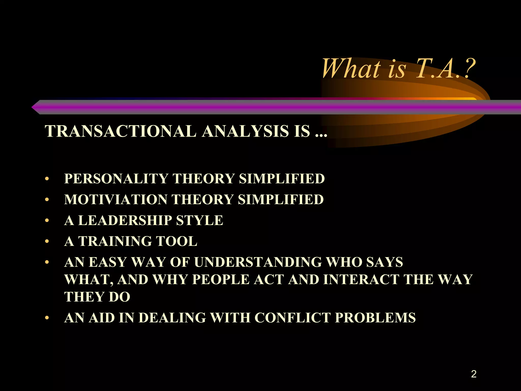 What is T.A.?

TRANSACTIONAL ANALYSIS IS ...

• PERSONALITY THEORY SIMPLIFIED
• MOTIVIATION THEORY SIMPLIFIED
• A LEADERSHIP STYLE
• A TRAINING TOOL
• AN EASY WAY OF UNDERSTANDING WHO SAYS
  WHAT, AND WHY PEOPLE ACT AND INTERACT THE WAY
  THEY DO
• AN AID IN DEALING WITH CONFLICT PROBLEMS


                                              2
 