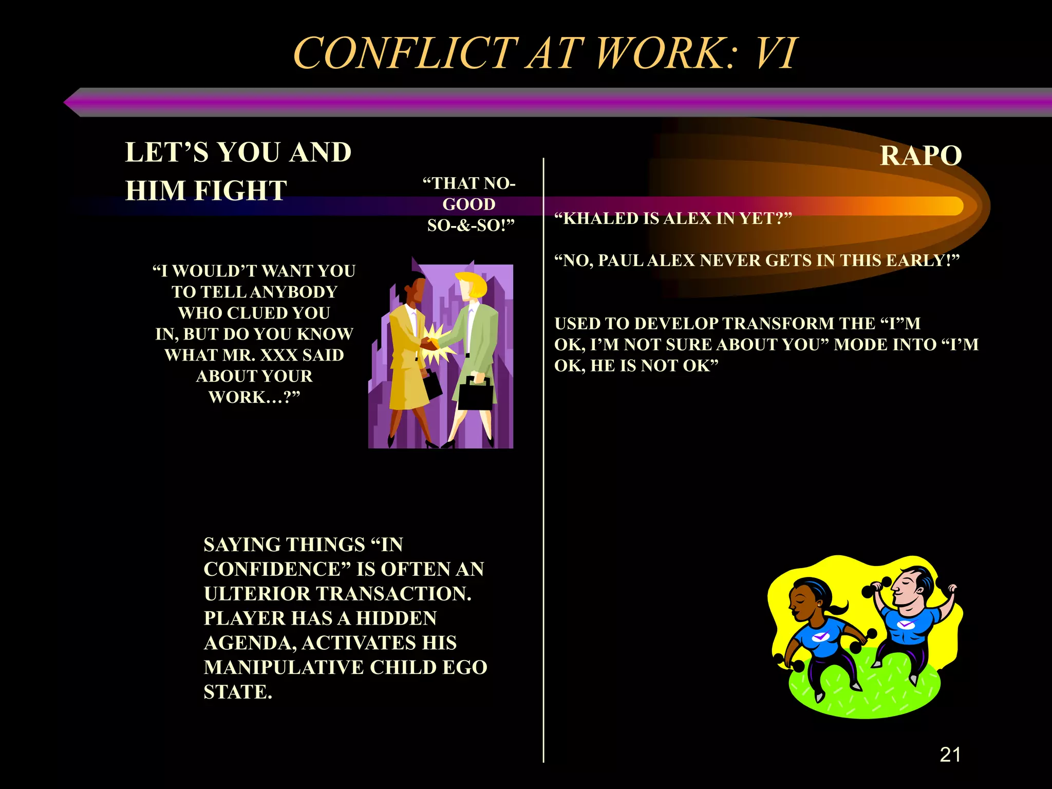 CONFLICT AT WORK: VI
LET’S YOU AND                                                       RAPO
                       “THAT NO-
HIM FIGHT                GOOD
                        SO-&-SO!”   “KHALED IS ALEX IN YET?”

                                    “NO, PAUL ALEX NEVER GETS IN THIS EARLY!”
 “I WOULD’T WANT YOU
    TO TELL ANYBODY
     WHO CLUED YOU
                                    USED TO DEVELOP TRANSFORM THE “I”M
 IN, BUT DO YOU KNOW
                                    OK, I’M NOT SURE ABOUT YOU” MODE INTO “I’M
  WHAT MR. XXX SAID
                                    OK, HE IS NOT OK”
      ABOUT YOUR
        WORK…?”




     SAYING THINGS “IN
     CONFIDENCE” IS OFTEN AN
     ULTERIOR TRANSACTION.
     PLAYER HAS A HIDDEN
     AGENDA, ACTIVATES HIS
     MANIPULATIVE CHILD EGO
     STATE.


                                                                          21
 