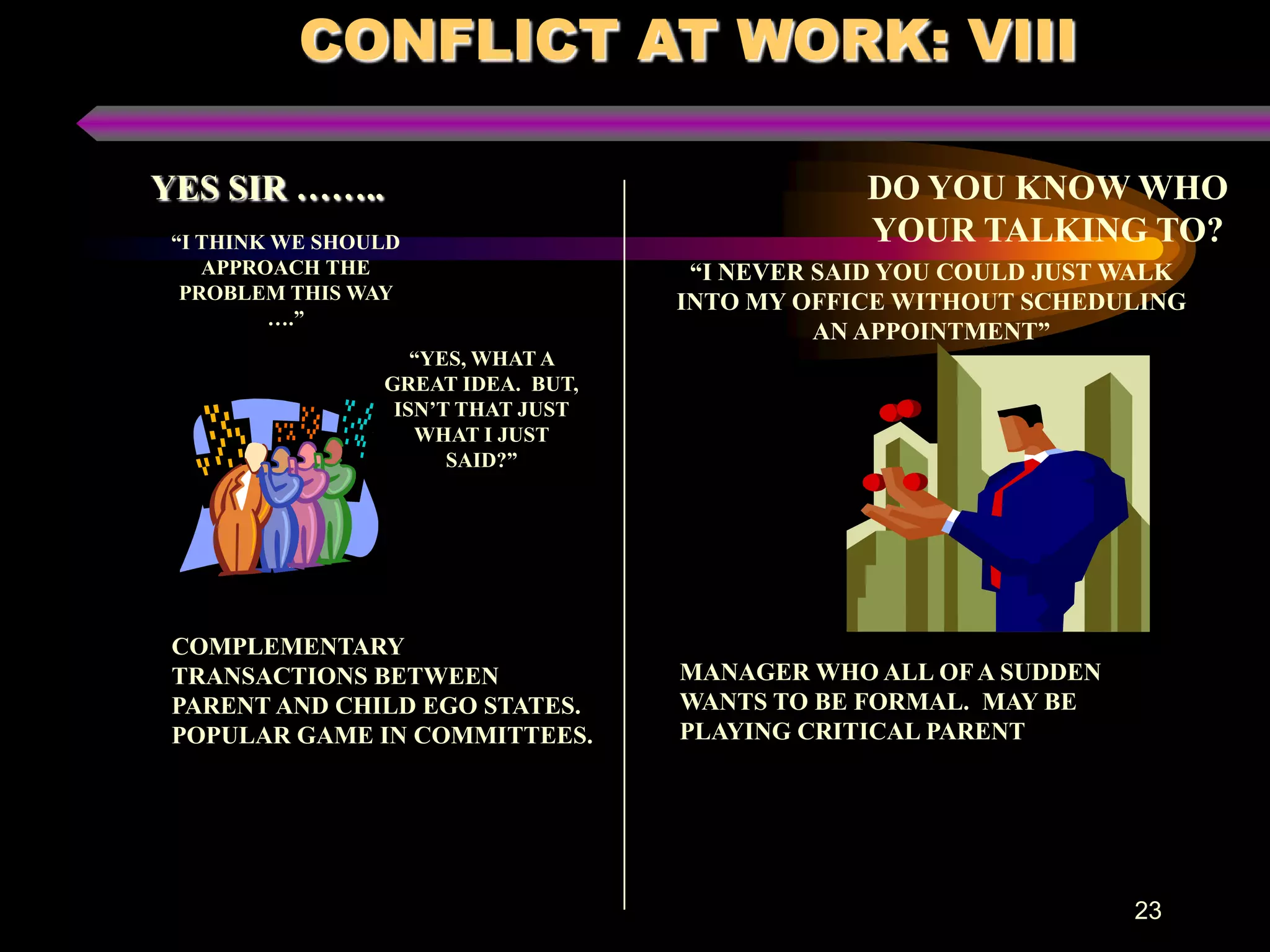 CONFLICT AT WORK: VIII

YES SIR ……..                                    DO YOU KNOW WHO
 “I THINK WE SHOULD                             YOUR TALKING TO?
    APPROACH THE                     “I NEVER SAID YOU COULD JUST WALK
  PROBLEM THIS WAY                  INTO MY OFFICE WITHOUT SCHEDULING
         ….”
                                              AN APPOINTMENT”
                    “YES, WHAT A
                 GREAT IDEA. BUT,
                  ISN’T THAT JUST
                    WHAT I JUST
                       SAID?”




 COMPLEMENTARY
 TRANSACTIONS BETWEEN               MANAGER WHO ALL OF A SUDDEN
 PARENT AND CHILD EGO STATES.       WANTS TO BE FORMAL. MAY BE
 POPULAR GAME IN COMMITTEES.        PLAYING CRITICAL PARENT




                                                                  23
 
