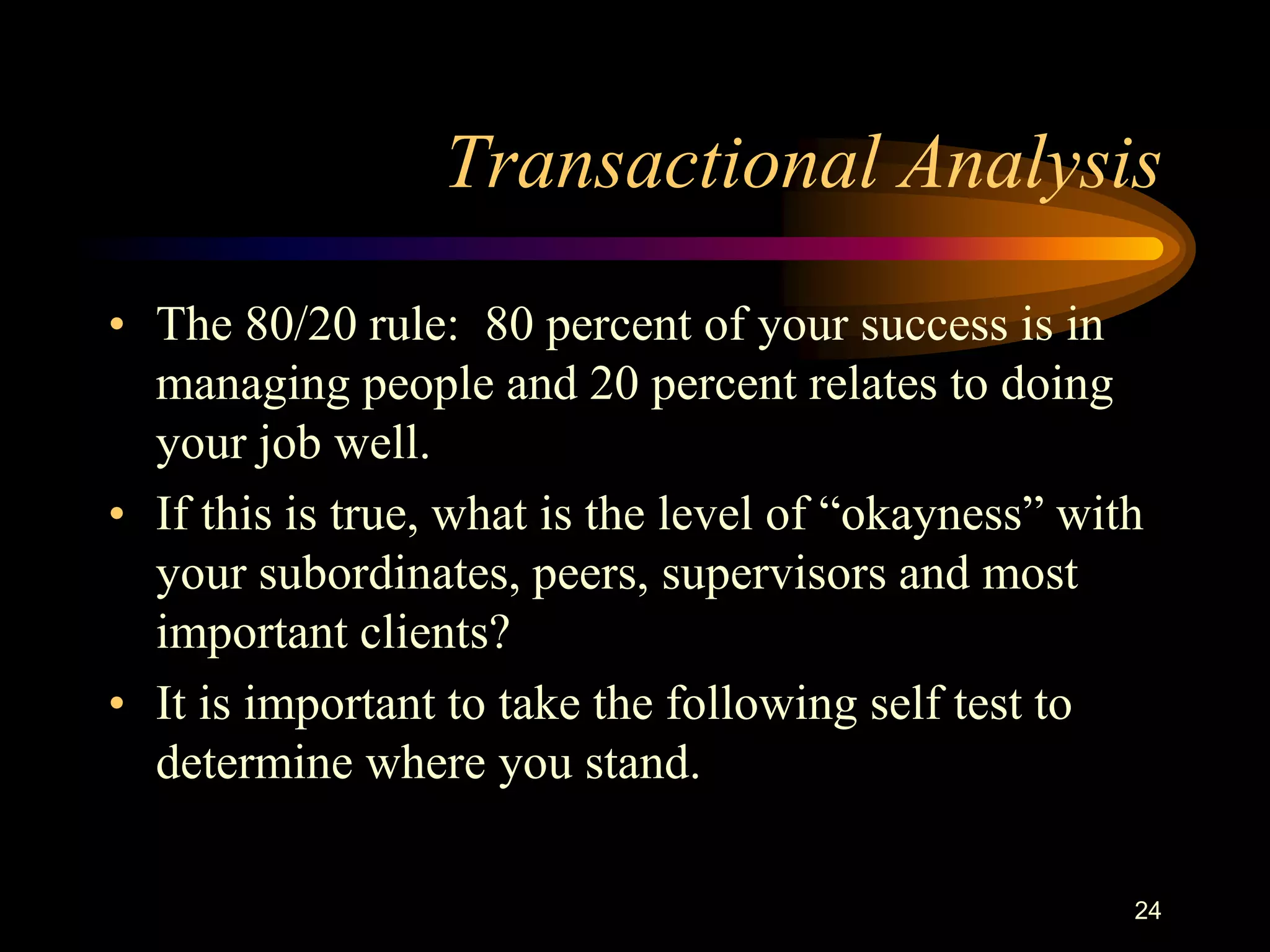 Transactional Analysis
• The 80/20 rule: 80 percent of your success is in
  managing people and 20 percent relates to doing
  your job well.
• If this is true, what is the level of “okayness” with
  your subordinates, peers, supervisors and most
  important clients?
• It is important to take the following self test to
  determine where you stand.

                                                      24
 