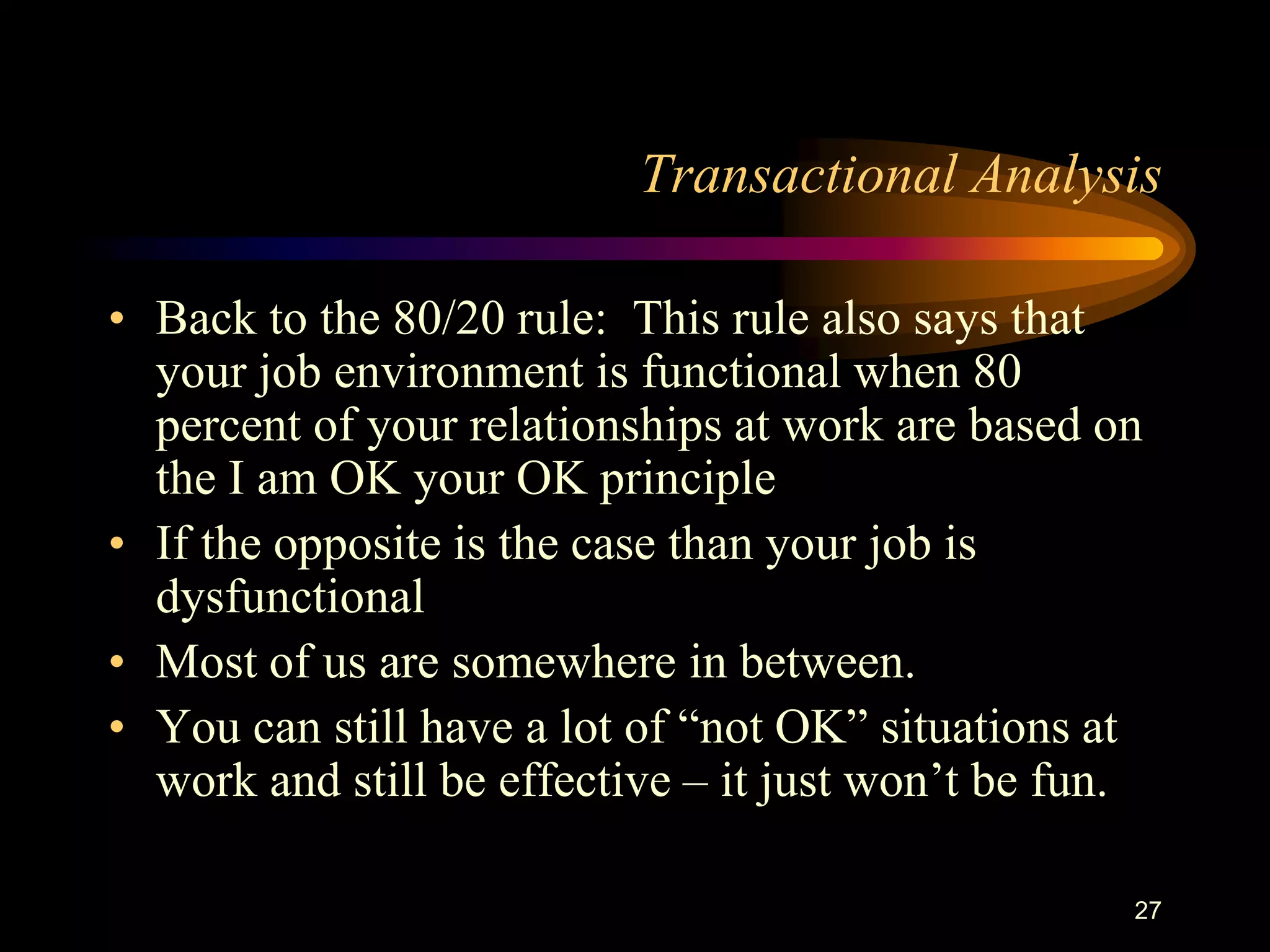 Transactional Analysis

• Back to the 80/20 rule: This rule also says that
  your job environment is functional when 80
  percent of your relationships at work are based on
  the I am OK your OK principle
• If the opposite is the case than your job is
  dysfunctional
• Most of us are somewhere in between.
• You can still have a lot of “not OK” situations at
  work and still be effective – it just won‟t be fun.

                                                    27
 
