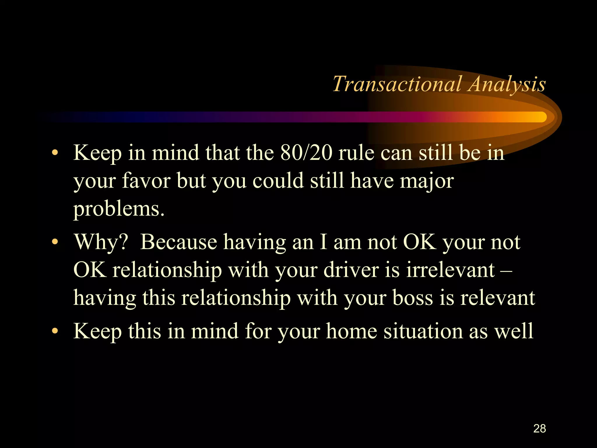 Transactional Analysis

• Keep in mind that the 80/20 rule can still be in
  your favor but you could still have major
  problems.
• Why? Because having an I am not OK your not
  OK relationship with your driver is irrelevant –
  having this relationship with your boss is relevant
• Keep this in mind for your home situation as well



                                                    28
 