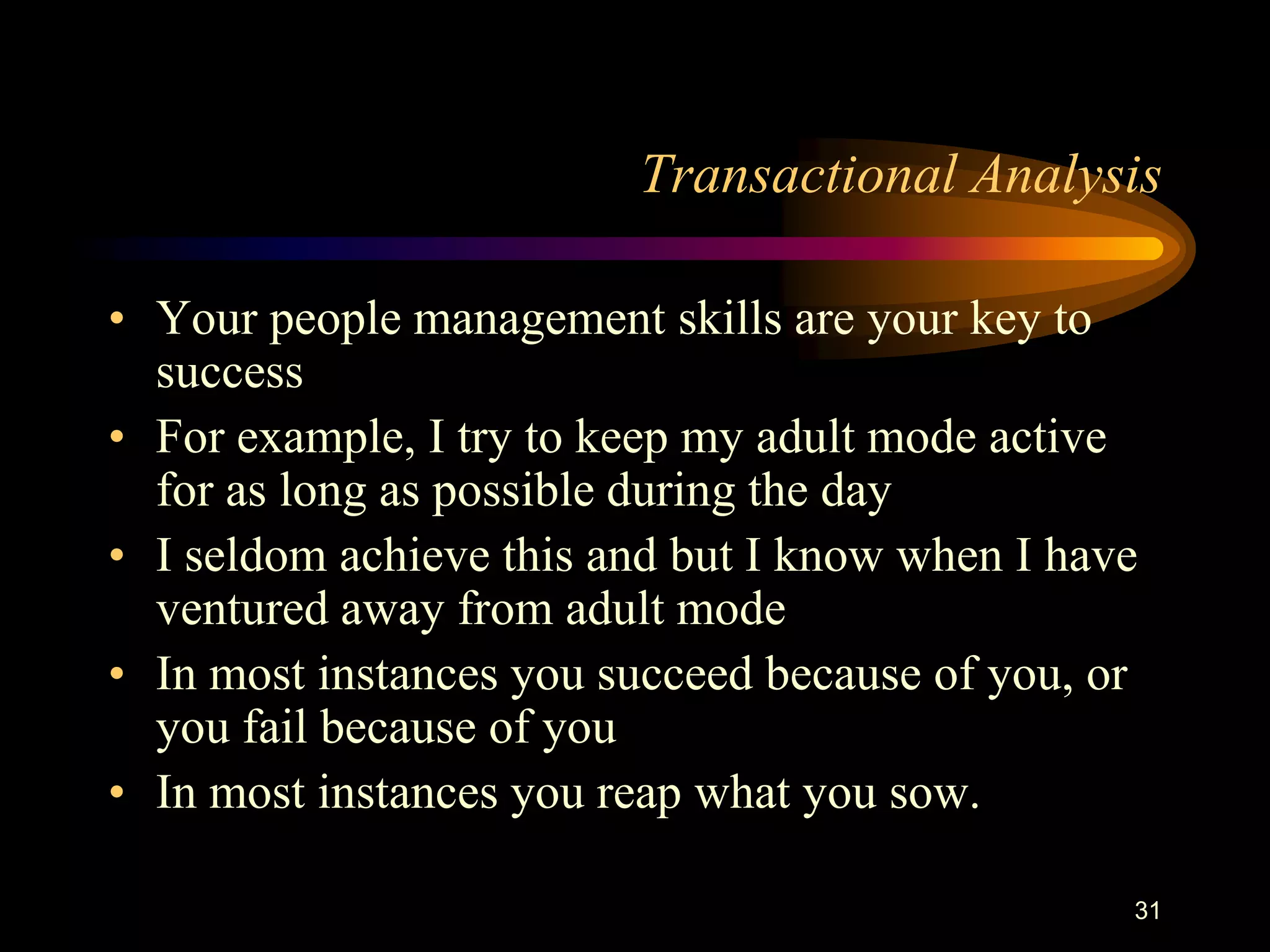 Transactional Analysis

• Your people management skills are your key to
  success
• For example, I try to keep my adult mode active
  for as long as possible during the day
• I seldom achieve this and but I know when I have
  ventured away from adult mode
• In most instances you succeed because of you, or
  you fail because of you
• In most instances you reap what you sow.

                                                 31
 