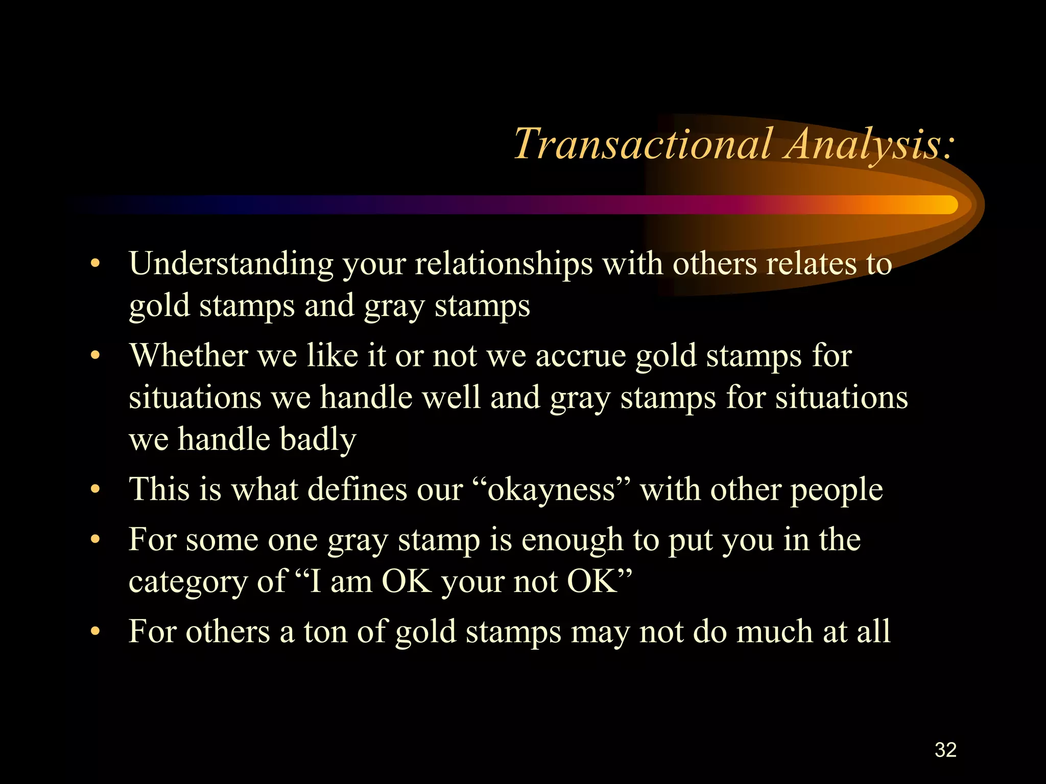 Transactional Analysis:

• Understanding your relationships with others relates to
  gold stamps and gray stamps
• Whether we like it or not we accrue gold stamps for
  situations we handle well and gray stamps for situations
  we handle badly
• This is what defines our “okayness” with other people
• For some one gray stamp is enough to put you in the
  category of “I am OK your not OK”
• For others a ton of gold stamps may not do much at all


                                                             32
 