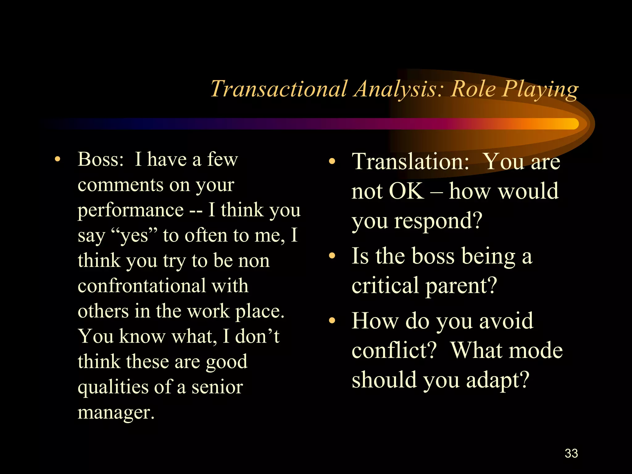 Transactional Analysis: Role Playing

• Boss: I have a few            • Translation: You are
  comments on your                not OK – how would
  performance -- I think you
                                  you respond?
  say “yes” to often to me, I
  think you try to be non       • Is the boss being a
  confrontational with            critical parent?
  others in the work place.
                                • How do you avoid
  You know what, I don‟t
  think these are good            conflict? What mode
  qualities of a senior           should you adapt?
  manager.
                                                         33
 