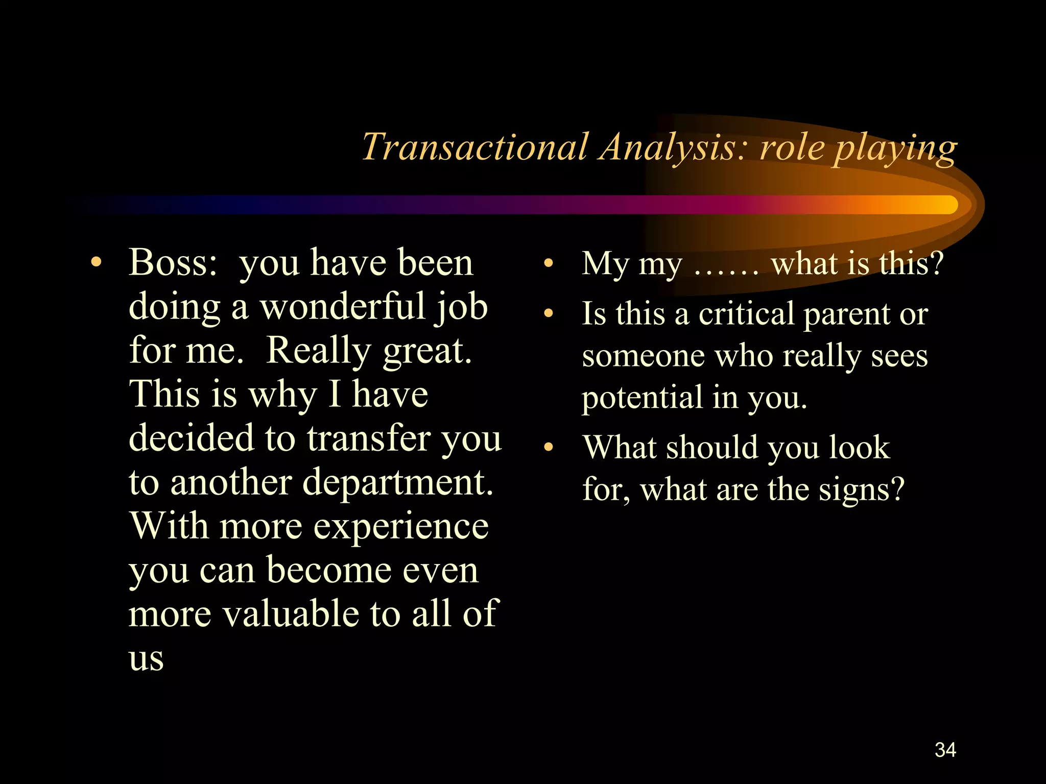 Transactional Analysis: role playing

• Boss: you have been     • My my …… what is this?
  doing a wonderful job • Is this a critical parent or
  for me. Really great.     someone who really sees
  This is why I have        potential in you.
  decided to transfer you • What should you look
  to another department.    for, what are the signs?
  With more experience
  you can become even
  more valuable to all of
  us

                                                     34
 