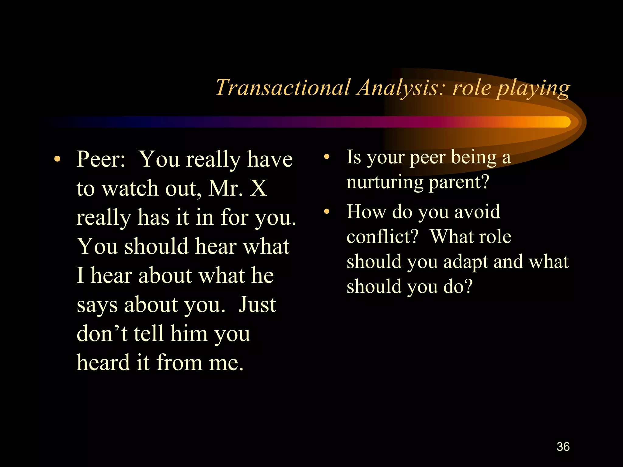 Transactional Analysis: role playing

• Peer: You really have       • Is your peer being a
  to watch out, Mr. X           nurturing parent?
  really has it in for you.   • How do you avoid
                                conflict? What role
  You should hear what
                                should you adapt and what
  I hear about what he          should you do?
  says about you. Just
  don‟t tell him you
  heard it from me.


                                                       36
 
